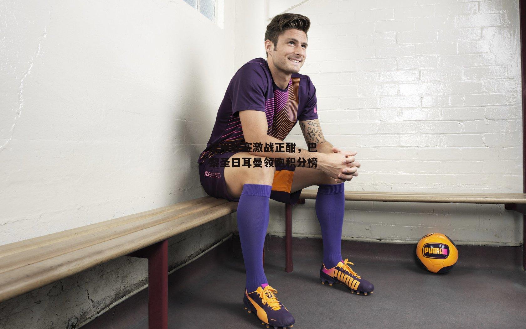 法甲联赛激战正酣，巴黎圣日耳曼领跑积分榜